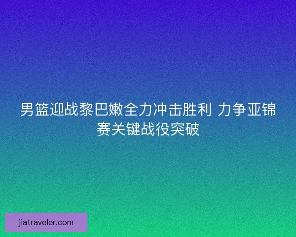男篮迎战黎巴嫩全力冲击胜利 力争亚锦赛关键战役突破