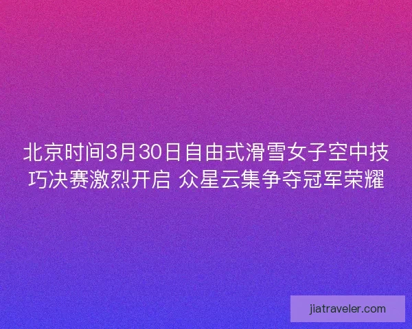 北京时间3月30日自由式滑雪女子空中技巧决赛激烈开启 众星云集争夺冠军荣耀