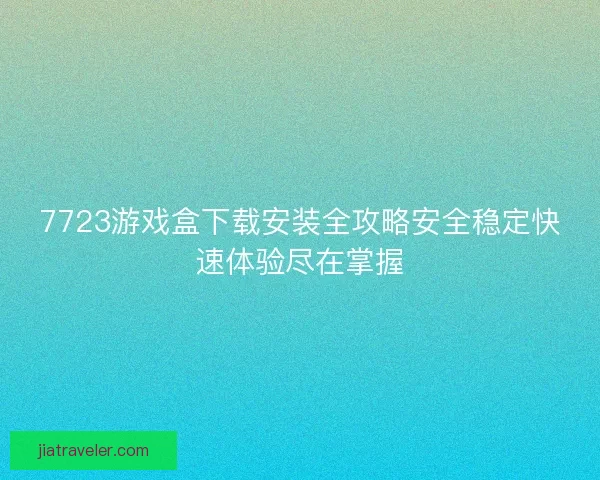 7723游戏盒下载安装全攻略安全稳定快速体验尽在掌握