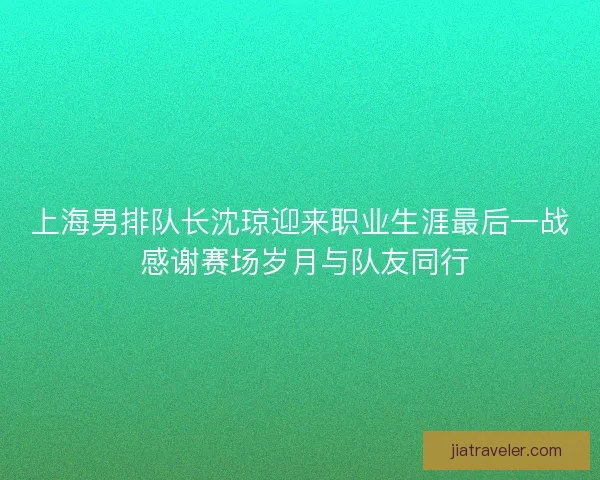 上海男排队长沈琼迎来职业生涯最后一战 感谢赛场岁月与队友同行