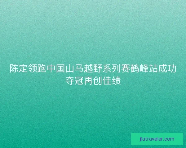 陈定领跑中国山马越野系列赛鹤峰站成功夺冠再创佳绩