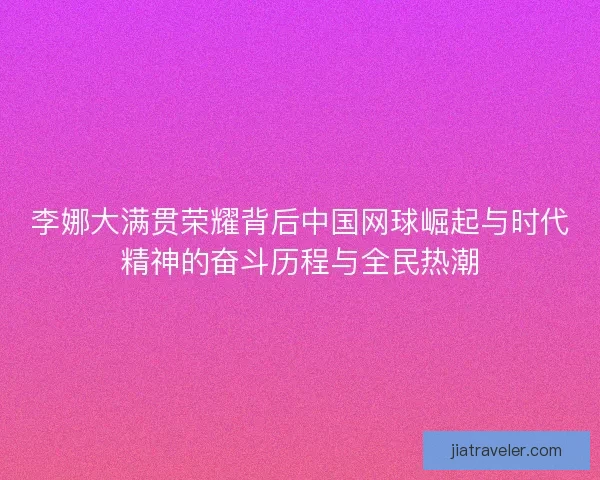 李娜大满贯荣耀背后中国网球崛起与时代精神的奋斗历程与全民热潮