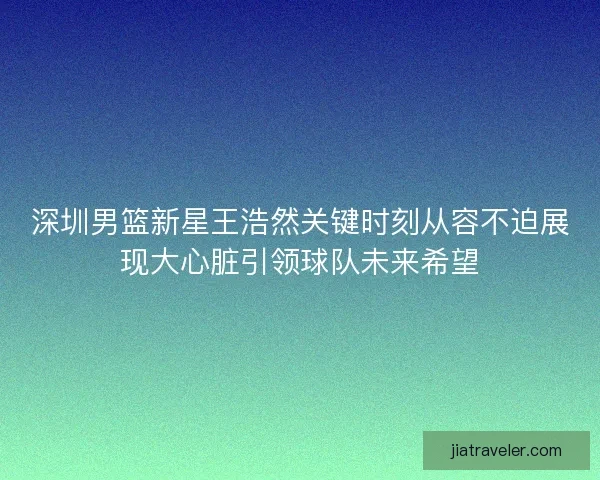 深圳男篮新星王浩然关键时刻从容不迫展现大心脏引领球队未来希望