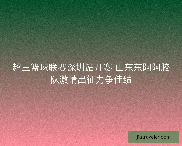 超三篮球联赛深圳站开赛 山东东阿阿胶队激情出征力争佳绩
