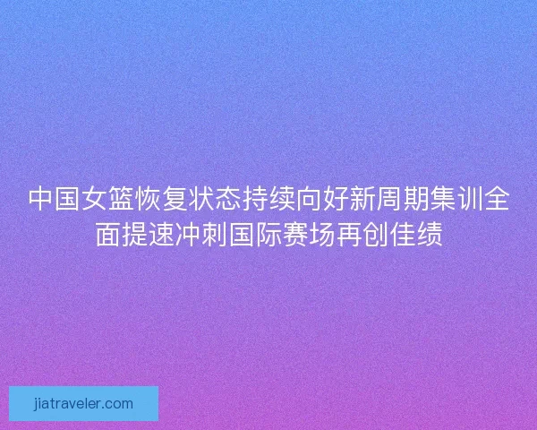 中国女篮恢复状态持续向好新周期集训全面提速冲刺国际赛场再创佳绩