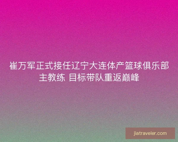 崔万军正式接任辽宁大连体产篮球俱乐部主教练 目标带队重返巅峰