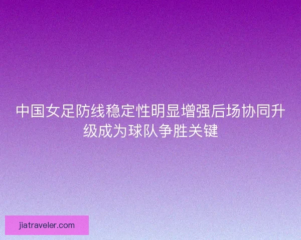 中国女足防线稳定性明显增强后场协同升级成为球队争胜关键