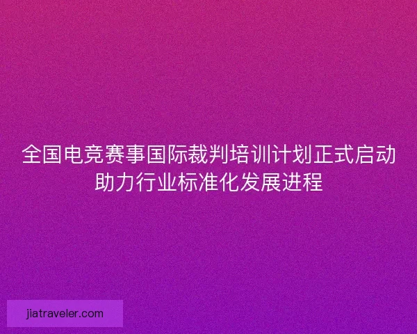 全国电竞赛事国际裁判培训计划正式启动助力行业标准化发展进程