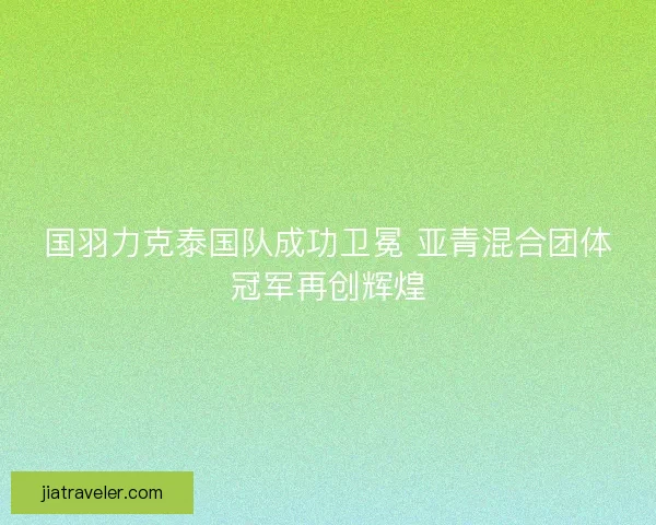 国羽力克泰国队成功卫冕 亚青混合团体冠军再创辉煌