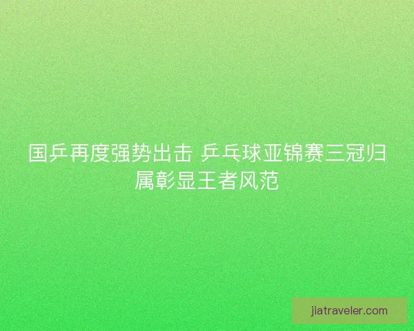 国乒再度强势出击 乒乓球亚锦赛三冠归属彰显王者风范